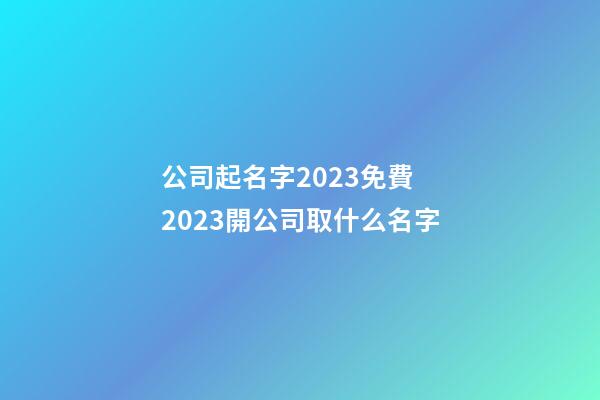 公司起名字2023免費 2023開公司取什么名字-第1張-公司起名-玄機派
